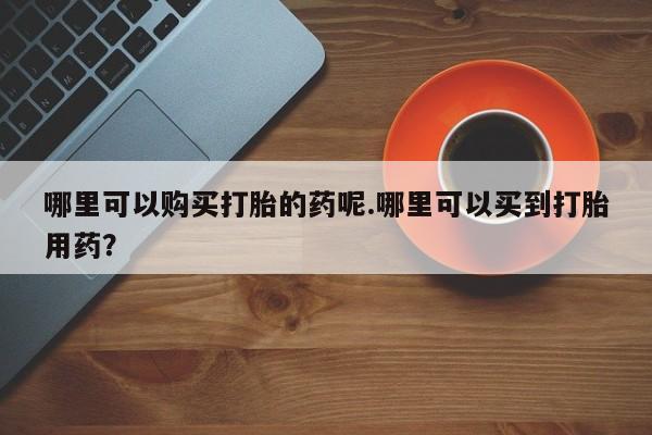 缅甸私人打胎药哪里有卖哪里可以购买打胎的药呢.哪里可以买到打胎用药？