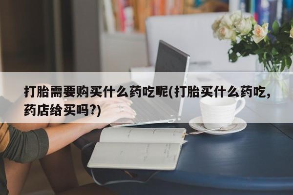 缅甸私人打胎药哪里有卖打胎需要购买什么药吃呢(打胎买什么药吃,药店给买吗?)
