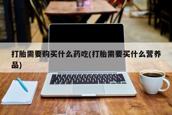 缅甸私人打胎药哪里有卖打胎需要购买什么药吃(打胎需要买什么营养品)